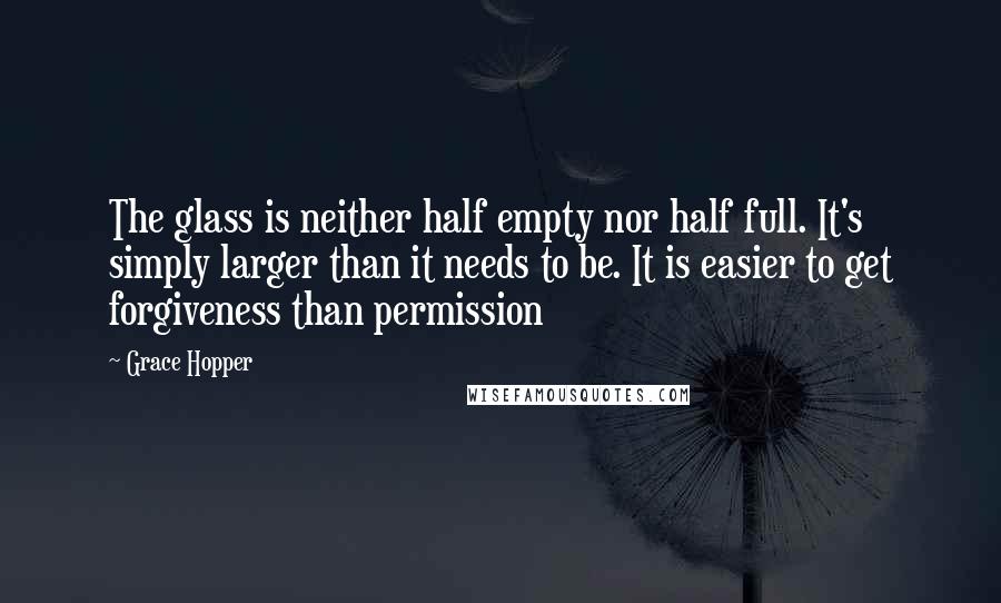 Grace Hopper quotes: The glass is neither half empty nor half full. It's simply larger than it needs to be. It is easier to get forgiveness than permission