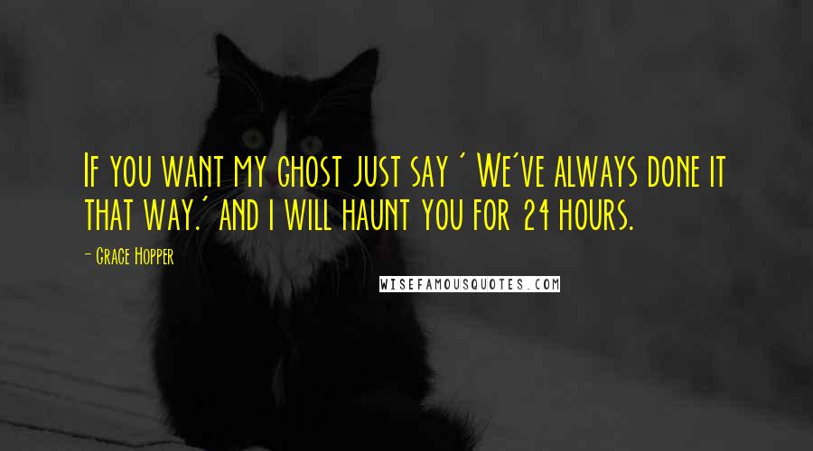 Grace Hopper quotes: If you want my ghost just say ' We've always done it that way.' and i will haunt you for 24 hours.