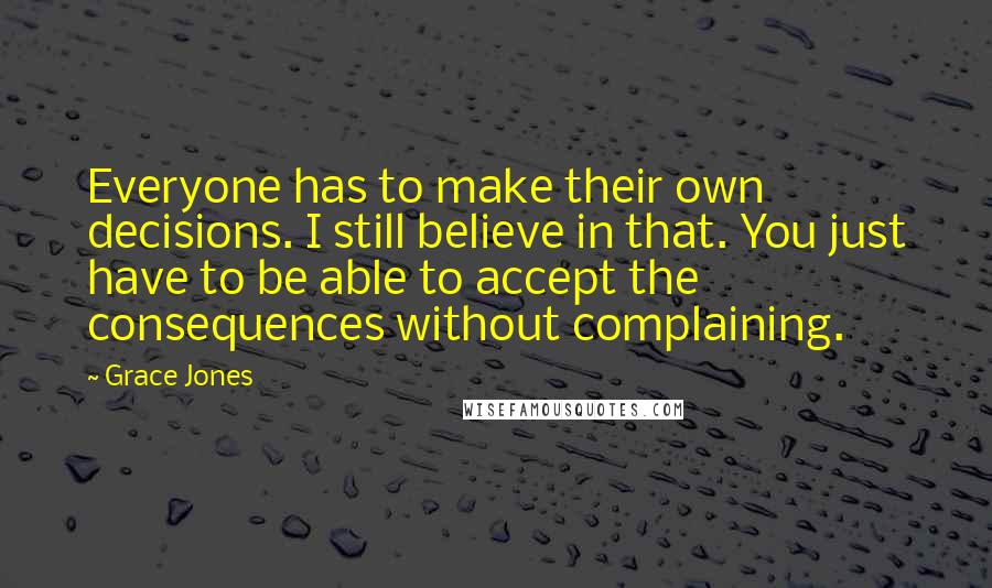 Grace Jones quotes: Everyone has to make their own decisions. I still believe in that. You just have to be able to accept the consequences without complaining. Grace Jones quotes: Everyone has to make their own decisions. I still believe in that. You just have to be able to accept the consequences without complaining.