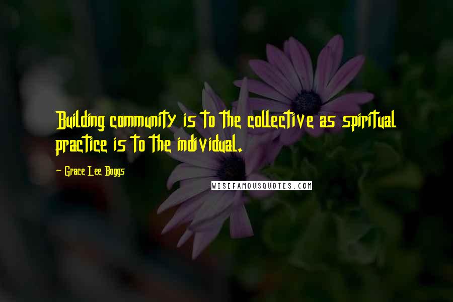Grace Lee Boggs quotes: Building community is to the collective as spiritual practice is to the individual.