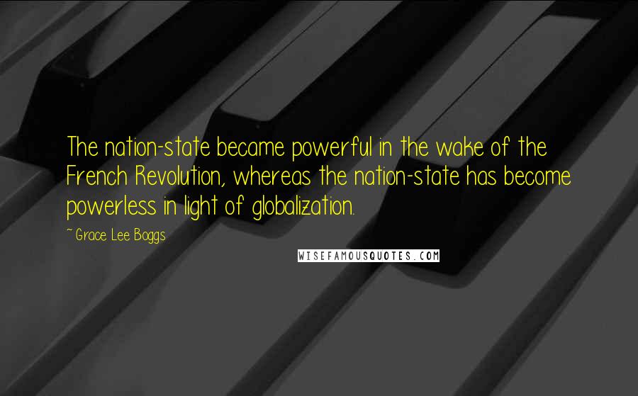 Grace Lee Boggs quotes: The nation-state became powerful in the wake of the French Revolution, whereas the nation-state has become powerless in light of globalization.