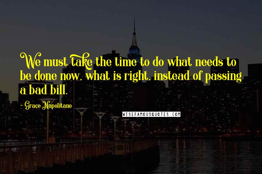 Grace Napolitano quotes: We must take the time to do what needs to be done now, what is right, instead of passing a bad bill.