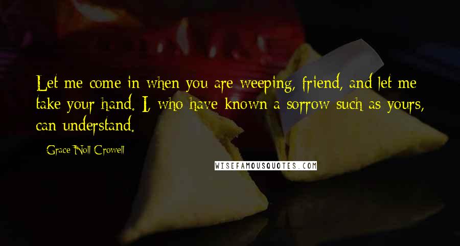 Grace Noll Crowell quotes: Let me come in when you are weeping, friend, and let me take your hand. I, who have known a sorrow such as yours, can understand.