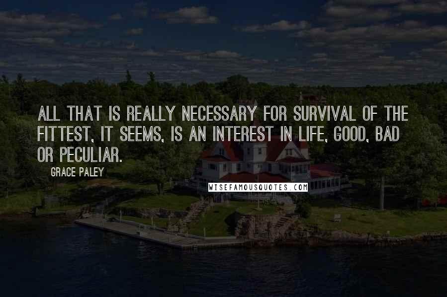 Grace Paley quotes: All that is really necessary for survival of the fittest, it seems, is an interest in life, good, bad or peculiar.