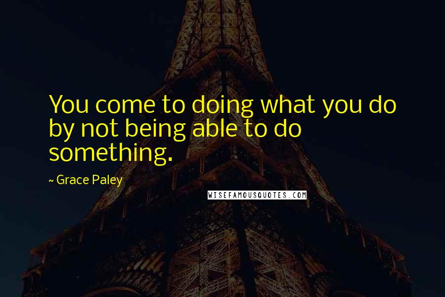 Grace Paley quotes: You come to doing what you do by not being able to do something.