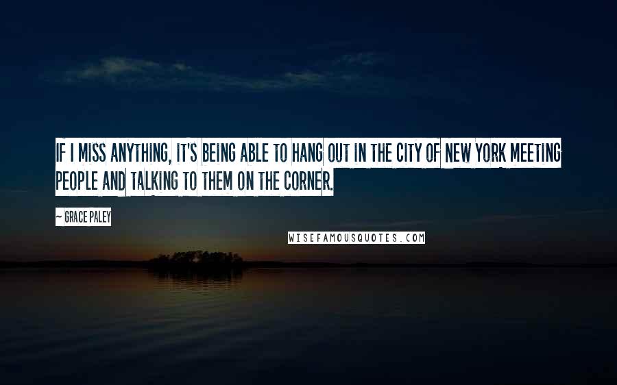 Grace Paley quotes: If I miss anything, it's being able to hang out in the city of New York meeting people and talking to them on the corner.