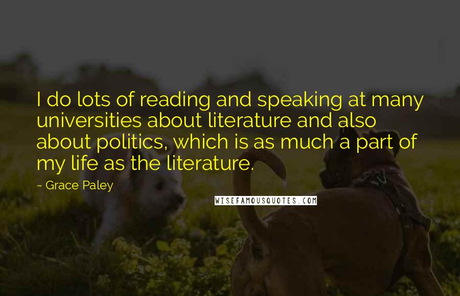 Grace Paley quotes: I do lots of reading and speaking at many universities about literature and also about politics, which is as much a part of my life as the literature.