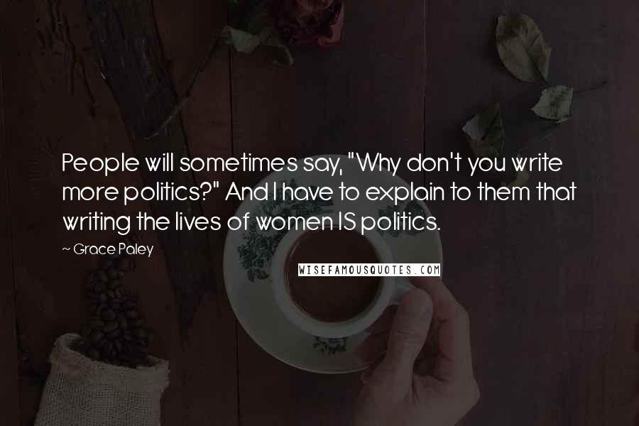 Grace Paley quotes: People will sometimes say, "Why don't you write more politics?" And I have to explain to them that writing the lives of women IS politics.