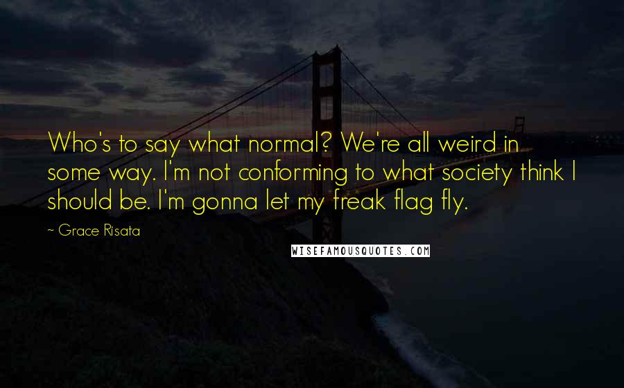 Grace Risata quotes: Who's to say what normal? We're all weird in some way. I'm not conforming to what society think I should be. I'm gonna let my freak flag fly.