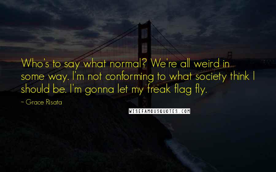 Grace Risata quotes: Who's to say what normal? We're all weird in some way. I'm not conforming to what society think I should be. I'm gonna let my freak flag fly. Grace Risata quotes: Who's to say what normal? We're all weird in some way. I'm not conforming to what society think I should be. I'm gonna let my freak flag fly.