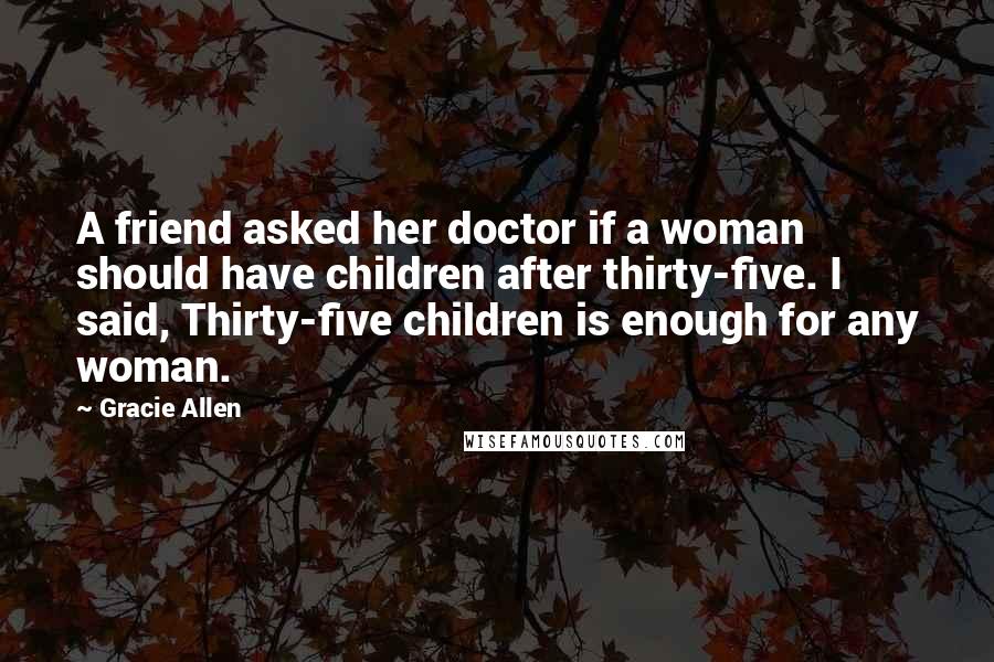 Gracie Allen quotes: A friend asked her doctor if a woman should have children after thirty-five. I said, Thirty-five children is enough for any woman.