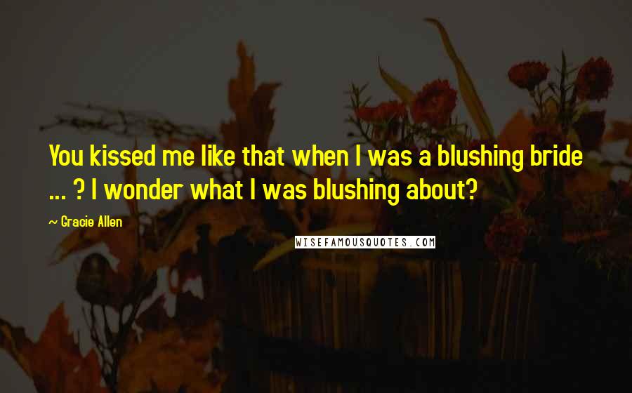 Gracie Allen quotes: You kissed me like that when I was a blushing bride ... ? I wonder what I was blushing about?