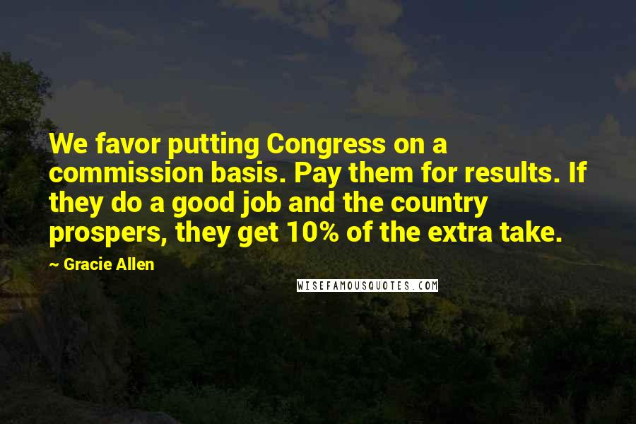 Gracie Allen quotes: We favor putting Congress on a commission basis. Pay them for results. If they do a good job and the country prospers, they get 10% of the extra take.