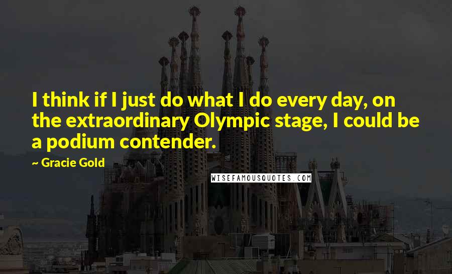 Gracie Gold quotes: I think if I just do what I do every day, on the extraordinary Olympic stage, I could be a podium contender. Gracie Gold quotes: I think if I just do what I do every day, on the extraordinary Olympic stage, I could be a podium contender.