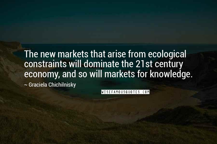 Graciela Chichilnisky quotes: The new markets that arise from ecological constraints will dominate the 21st century economy, and so will markets for knowledge. Graciela Chichilnisky quotes: The new markets that arise from ecological constraints will dominate the 21st century economy, and so will markets for knowledge.