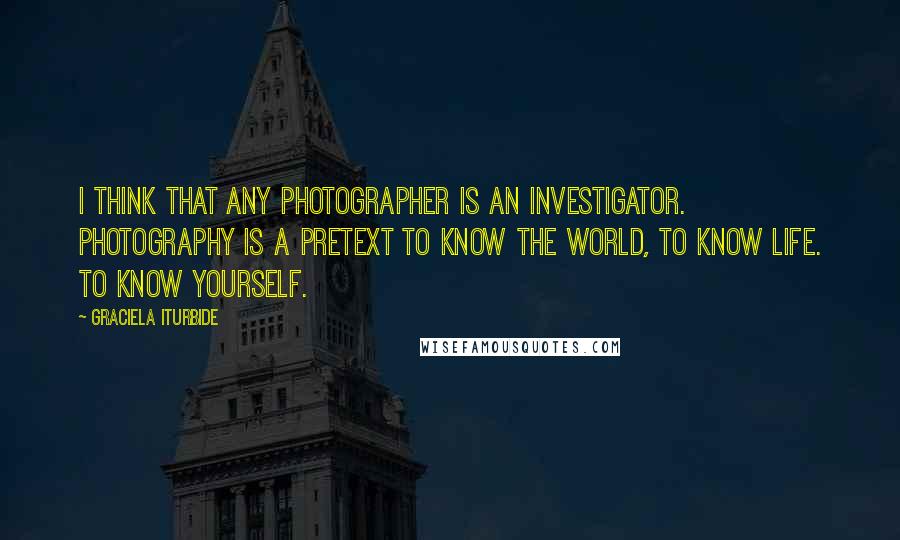 Graciela Iturbide quotes: I think that any photographer is an investigator. Photography is a pretext to know the world, to know life. To know yourself. Graciela Iturbide quotes: I think that any photographer is an investigator. Photography is a pretext to know the world, to know life. To know yourself.