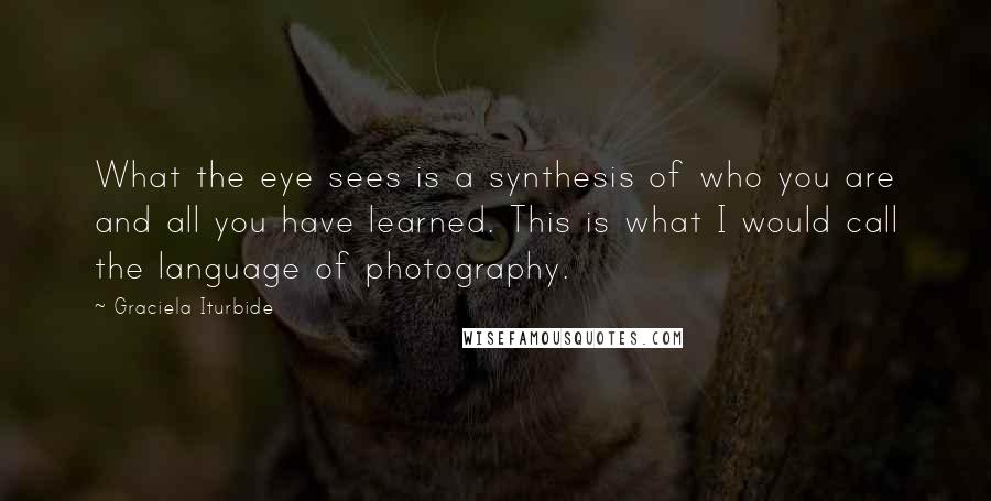 Graciela Iturbide quotes: What the eye sees is a synthesis of who you are and all you have learned. This is what I would call the language of photography. Graciela Iturbide quotes: What the eye sees is a synthesis of who you are and all you have learned. This is what I would call the language of photography.