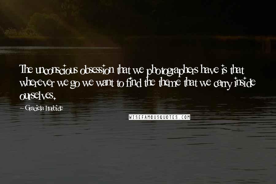 Graciela Iturbide quotes: The unconscious obsession that we photographers have is that wherever we go we want to find the theme that we carry inside ourselves. Graciela Iturbide quotes: The unconscious obsession that we photographers have is that wherever we go we want to find the theme that we carry inside ourselves.