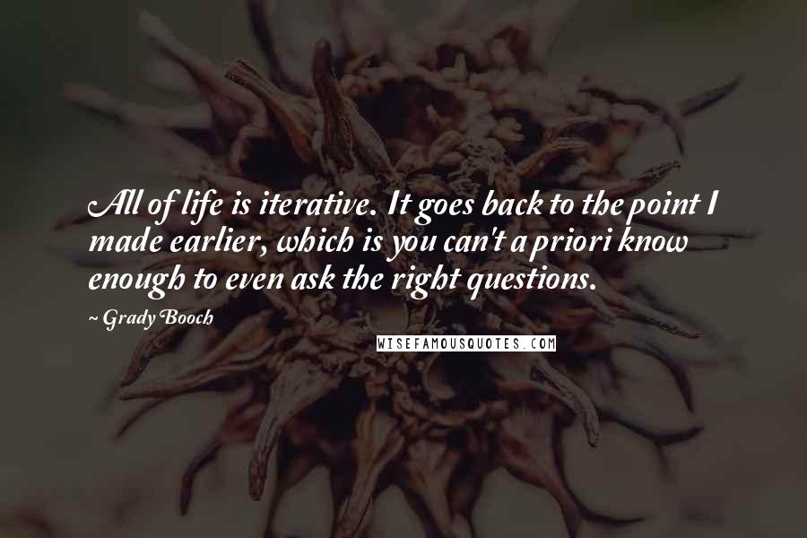 Grady Booch quotes: All of life is iterative. It goes back to the point I made earlier, which is you can't a priori know enough to even ask the right questions.