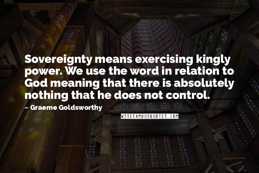 Graeme Goldsworthy quotes: Sovereignty means exercising kingly power. We use the word in relation to God meaning that there is absolutely nothing that he does not control.