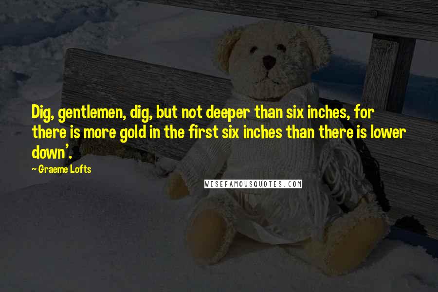 Graeme Lofts quotes: Dig, gentlemen, dig, but not deeper than six inches, for there is more gold in the first six inches than there is lower down'.