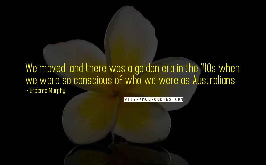 Graeme Murphy quotes: We moved, and there was a golden era in the '40s when we were so conscious of who we were as Australians. Graeme Murphy quotes: We moved, and there was a golden era in the '40s when we were so conscious of who we were as Australians.
