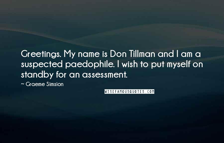 Graeme Simsion quotes: Greetings. My name is Don Tillman and I am a suspected paedophile. I wish to put myself on standby for an assessment.