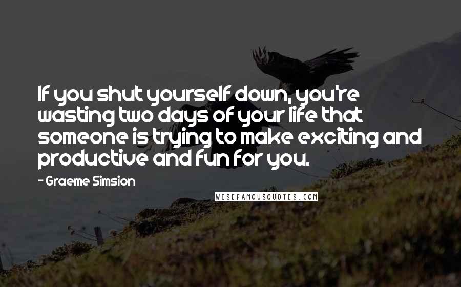 Graeme Simsion quotes: If you shut yourself down, you're wasting two days of your life that someone is trying to make exciting and productive and fun for you.