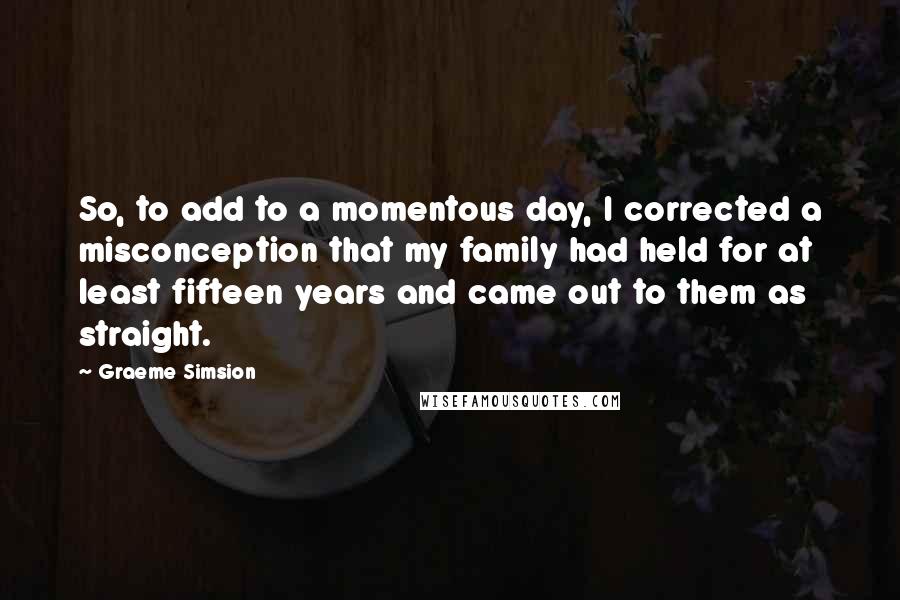 Graeme Simsion quotes: So, to add to a momentous day, I corrected a misconception that my family had held for at least fifteen years and came out to them as straight.