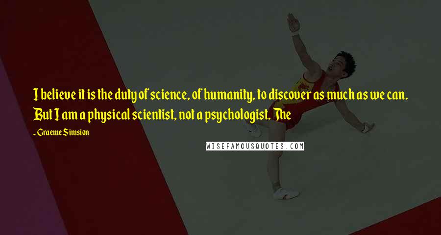 Graeme Simsion quotes: I believe it is the duty of science, of humanity, to discover as much as we can. But I am a physical scientist, not a psychologist. The