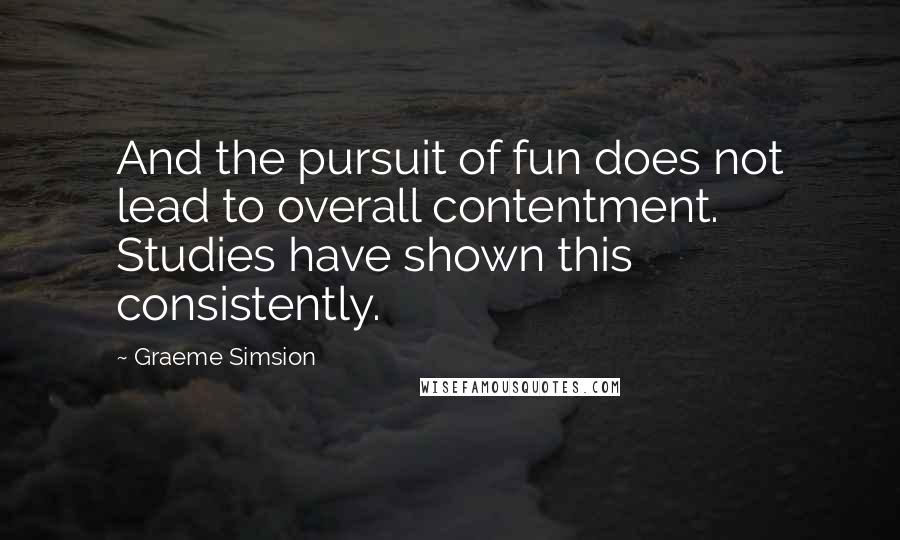 Graeme Simsion quotes: And the pursuit of fun does not lead to overall contentment. Studies have shown this consistently.