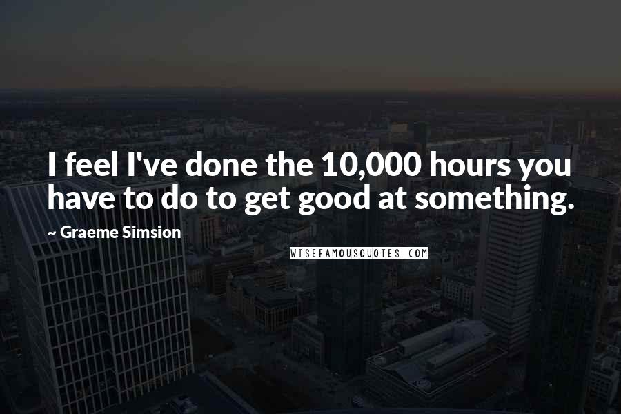 Graeme Simsion quotes: I feel I've done the 10,000 hours you have to do to get good at something.
