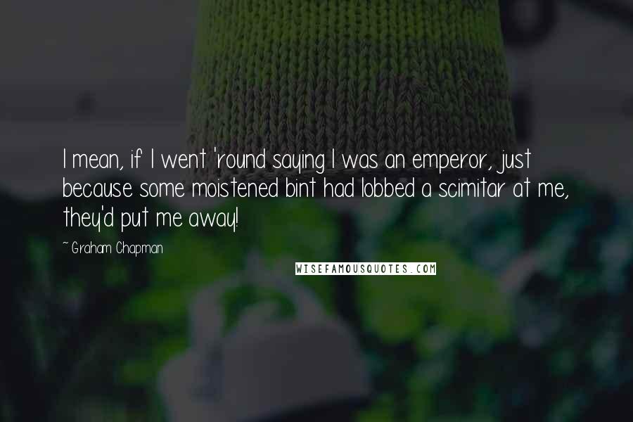 Graham Chapman quotes: I mean, if I went 'round saying I was an emperor, just because some moistened bint had lobbed a scimitar at me, they'd put me away! Graham Chapman quotes: I mean, if I went 'round saying I was an emperor, just because some moistened bint had lobbed a scimitar at me, they'd put me away!