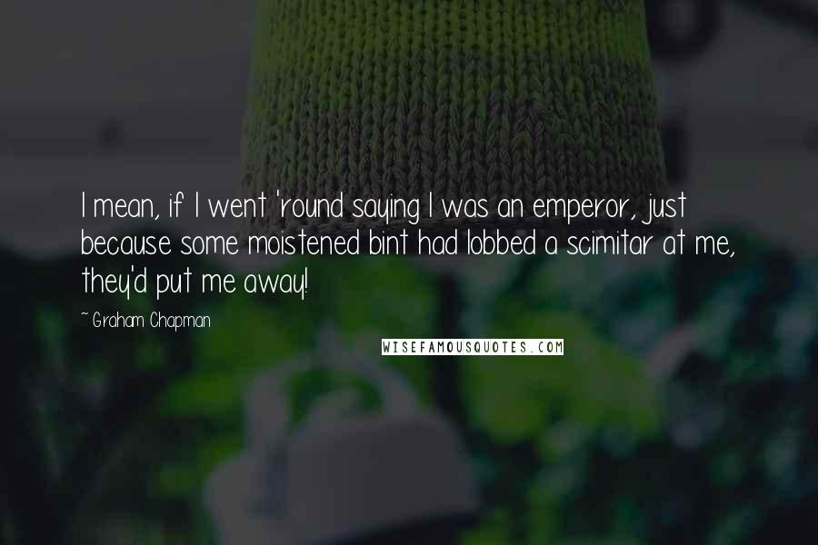 Graham Chapman quotes: I mean, if I went 'round saying I was an emperor, just because some moistened bint had lobbed a scimitar at me, they'd put me away!