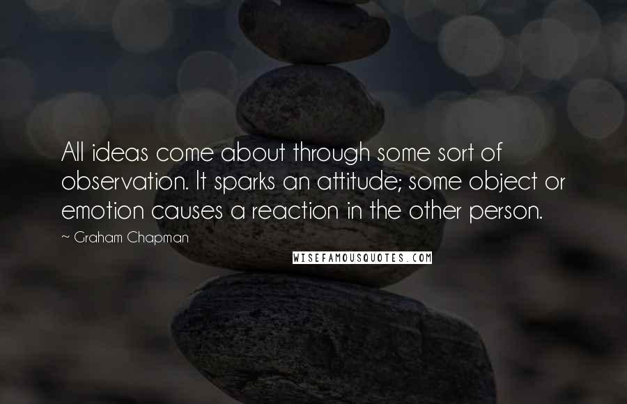 Graham Chapman quotes: All ideas come about through some sort of observation. It sparks an attitude; some object or emotion causes a reaction in the other person. Graham Chapman quotes: All ideas come about through some sort of observation. It sparks an attitude; some object or emotion causes a reaction in the other person.