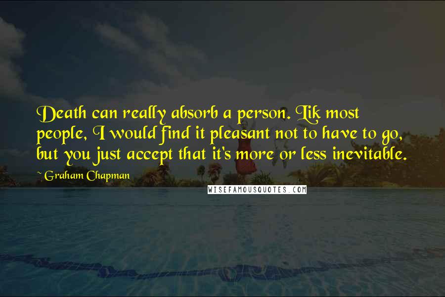 Graham Chapman quotes: Death can really absorb a person. Lik most people, I would find it pleasant not to have to go, but you just accept that it's more or less inevitable. Graham Chapman quotes: Death can really absorb a person. Lik most people, I would find it pleasant not to have to go, but you just accept that it's more or less inevitable.