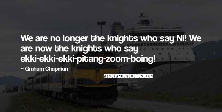 Graham Chapman quotes: We are no longer the knights who say Ni! We are now the knights who say ekki-ekki-ekki-pitang-zoom-boing! Graham Chapman quotes: We are no longer the knights who say Ni! We are now the knights who say ekki-ekki-ekki-pitang-zoom-boing!