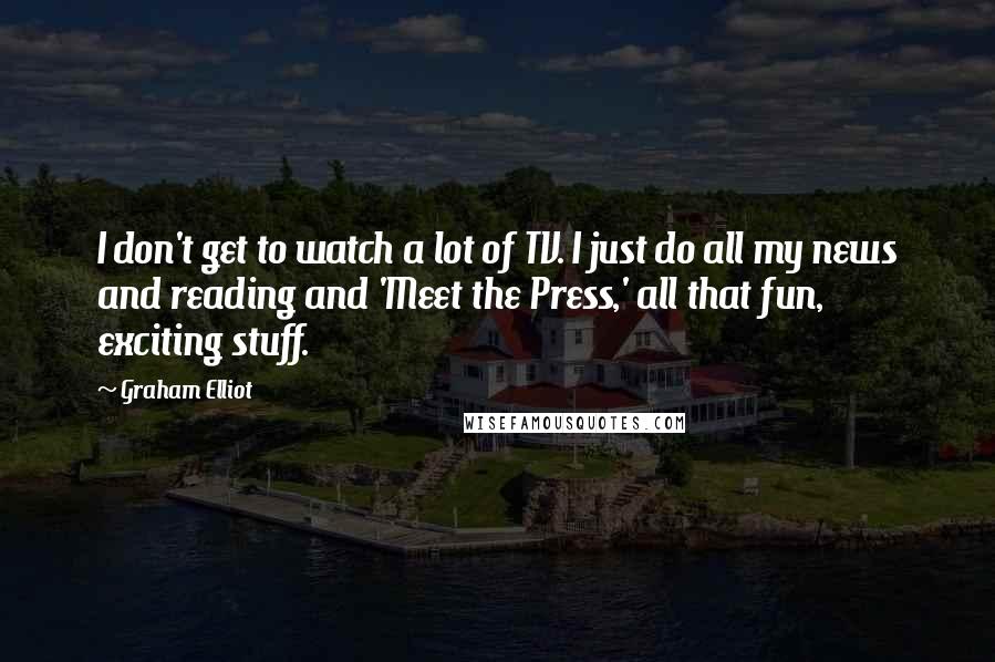 Graham Elliot quotes: I don't get to watch a lot of TV. I just do all my news and reading and 'Meet the Press,' all that fun, exciting stuff.