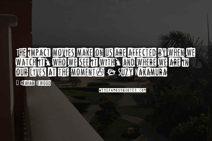 Graham Elwood quotes: The impact movies make on us are affected by when we watch it, who we see it with, and where we are in our lives at the moment. - Suzy