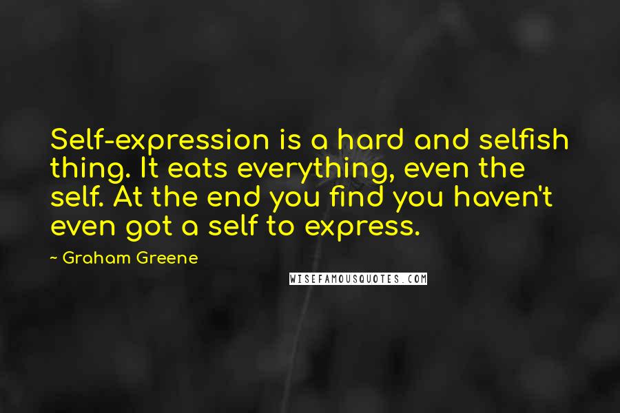 Graham Greene quotes: Self-expression is a hard and selfish thing. It eats everything, even the self. At the end you find you haven't even got a self to express.