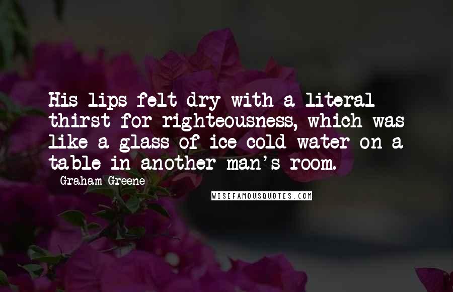 Graham Greene quotes: His lips felt dry with a literal thirst for righteousness, which was like a glass of ice-cold water on a table in another man's room.