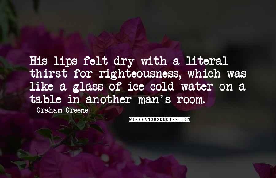 Graham Greene quotes: His lips felt dry with a literal thirst for righteousness, which was like a glass of ice-cold water on a table in another man's room. Graham Greene quotes: His lips felt dry with a literal thirst for righteousness, which was like a glass of ice-cold water on a table in another man's room.
