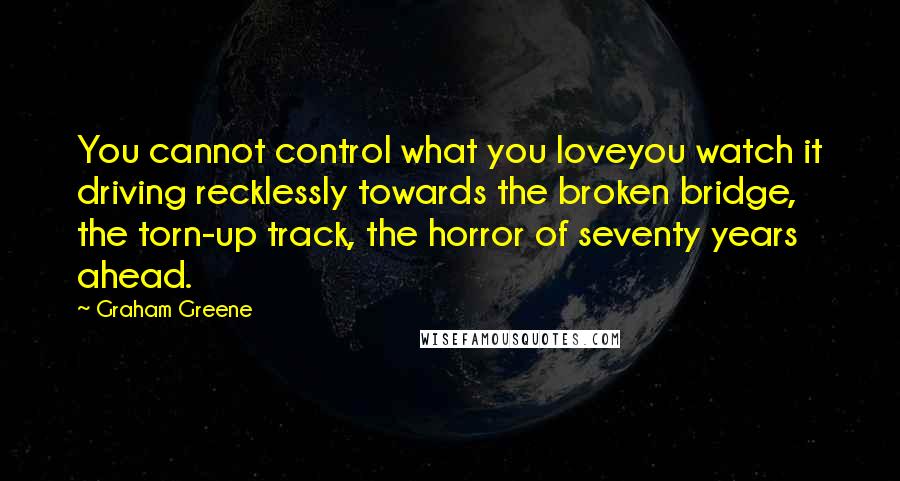 Graham Greene quotes: You cannot control what you loveyou watch it driving recklessly towards the broken bridge, the torn-up track, the horror of seventy years ahead. Graham Greene quotes: You cannot control what you loveyou watch it driving recklessly towards the broken bridge, the torn-up track, the horror of seventy years ahead.