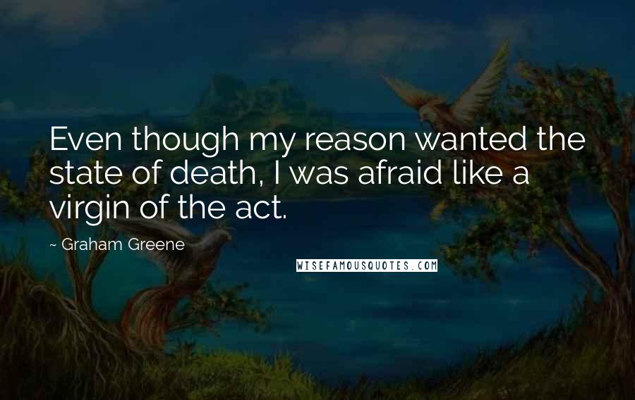 Graham Greene quotes: Even though my reason wanted the state of death, I was afraid like a virgin of the act.