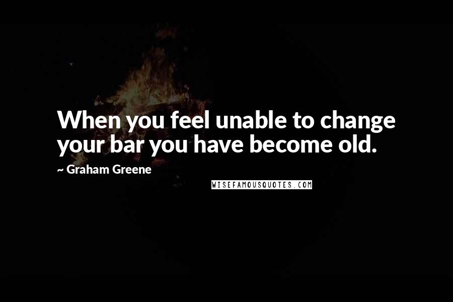 Graham Greene quotes: When you feel unable to change your bar you have become old.