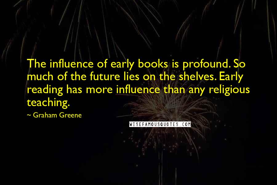 Graham Greene quotes: The influence of early books is profound. So much of the future lies on the shelves. Early reading has more influence than any religious teaching.