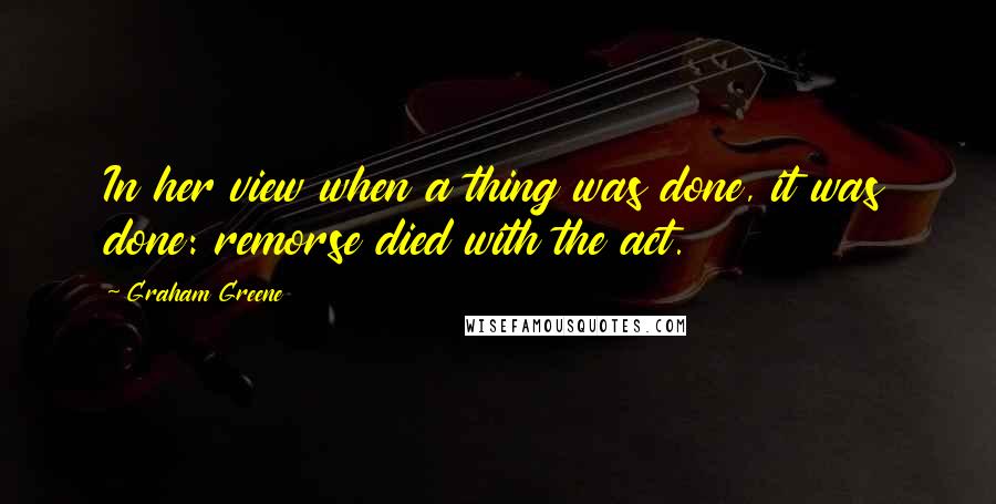 Graham Greene quotes: In her view when a thing was done, it was done: remorse died with the act.