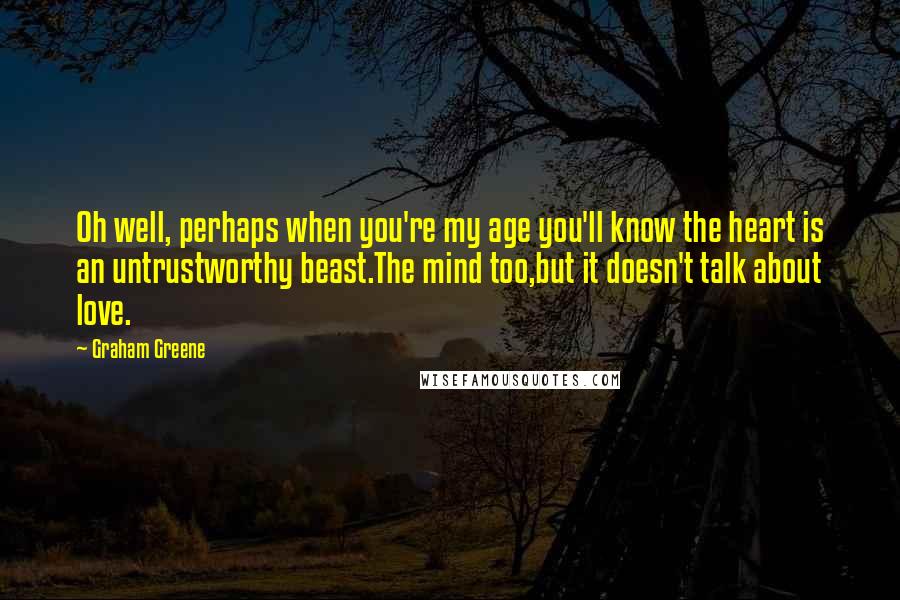 Graham Greene quotes: Oh well, perhaps when you're my age you'll know the heart is an untrustworthy beast.The mind too,but it doesn't talk about love. Graham Greene quotes: Oh well, perhaps when you're my age you'll know the heart is an untrustworthy beast.The mind too,but it doesn't talk about love.
