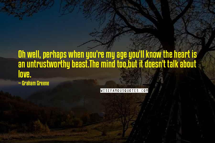 Graham Greene quotes: Oh well, perhaps when you're my age you'll know the heart is an untrustworthy beast.The mind too,but it doesn't talk about love.