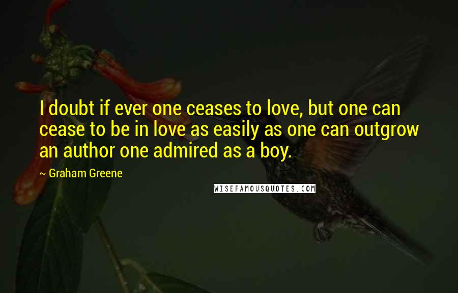 Graham Greene quotes: I doubt if ever one ceases to love, but one can cease to be in love as easily as one can outgrow an author one admired as a boy.